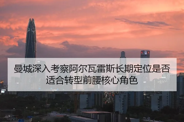 曼城深入考察阿尔瓦雷斯长期定位是否适合转型前腰核心角色