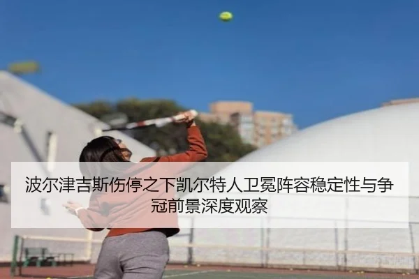 波尔津吉斯伤停之下凯尔特人卫冕阵容稳定性与争冠前景深度观察