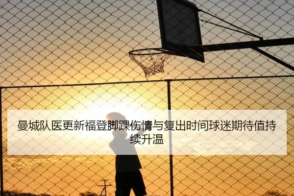 曼城队医更新福登脚踝伤情与复出时间球迷期待值持续升温