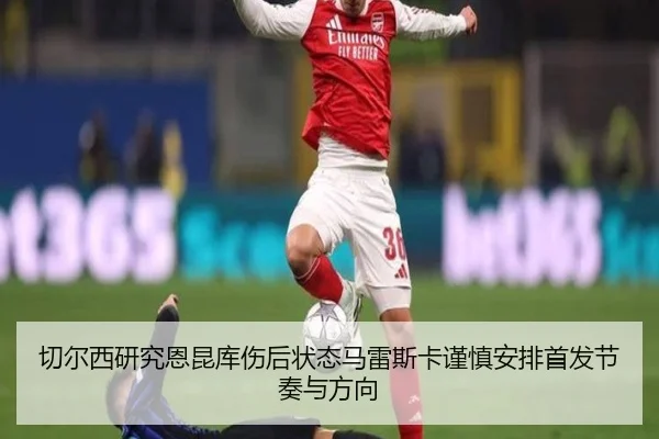 切尔西研究恩昆库伤后状态马雷斯卡谨慎安排首发节奏与方向